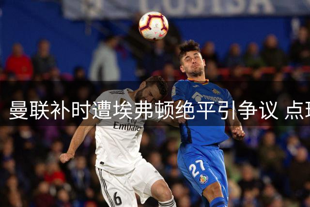 曼联补时遭埃弗顿绝平引争议 点球漏判与换人决策成焦点